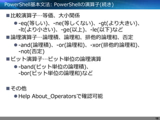 PowerShell基本文法: PowerShellの演算子(続き)
比較演算子…等価、大小関係
-eq(等しい)、-ne(等しくない)、-gt(より大きい)、
-lt(より小さい)、-ge(以上)、-le(以下)など
論理演算子…論理積、論理和、排他的論理和、否定
-and(論理積)、-or(論理和)、-xor(排他的論理和)、
-not(否定)
ビット演算子…ビット単位の論理演算
-band(ビット単位の論理積)、
-bor(ビット単位の論理和)など
その他
Help About_Operatorsで確認可能
19
 