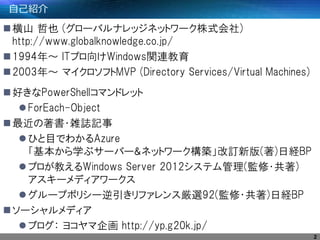 自己紹介
横山 哲也 (グローバルナレッジネットワーク株式会社)
http://www.globalknowledge.co.jp/
1994年～ ITプロ向けWindows関連教育
2003年～ マイクロソフトMVP (Directory Services/Virtual Machines)
好きなPowerShellコマンドレット
ForEach-Object
最近の著書・雑誌記事
ひと目でわかるAzure
「基本から学ぶサーバー&ネットワーク構築」改訂新版(著)日経BP
プロが教えるWindows Server 2012システム管理(監修・共著)
アスキーメディアワークス
グループポリシー逆引きリファレンス厳選92(監修・共著)日経BP
ソーシャルメディア
ブログ： ヨコヤマ企画 http://yp.g20k.jp/
2
 
