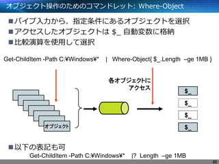 オブジェクト操作のためのコマンドレット: Where-Object
パイプ入力から、指定条件にあるオブジェクトを選択
アクセスしたオブジェクトは $_ 自動変数に格納
比較演算を使用して選択
以下の表記も可
Get-ChildItem -Path C:¥Windows¥* | Where-Object{ $_.Length –ge 1MB }
オブジェクト
$_
$_
$_
$_
各オブジェクトに
アクセス
22
Get-ChildItem -Path C:¥Windows¥* |? Length –ge 1MB
 