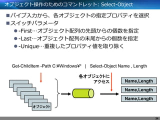 オブジェクト操作のためのコマンドレット: Select-Object
パイプ入力から、各オブジェクトの指定プロパティを選択
スイッチパラメータ
-First…オブジェクト配列の先頭からの個数を指定
-Last…オブジェクト配列の末尾からの個数を指定
-Unique…重複したプロパティ値を取り除く
Get-ChildItem -Path C:¥Windows¥* | Select-Object Name , Length
オブジェクト
Name,Length
各オブジェクトに
アクセス
Name,Length
Name,Length
24
 