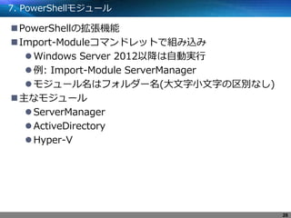 7. PowerShellモジュール
PowerShellの拡張機能
Import-Moduleコマンドレットで組み込み
Windows Server 2012以降は自動実行
例: Import-Module ServerManager
モジュール名はフォルダー名(大文字小文字の区別なし)
主なモジュール
ServerManager
ActiveDirectory
Hyper-V
26
 