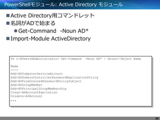 PowerShellモジュール: Active Directory モジュール
Active Directory用コマンドレット
名詞がADで始まる
Get-Command -Noun AD*
Import-Module ActiveDirectory
PS C:¥Users¥Administrator> Get-Command -Noun AD* | Select-Object Name
Name
----
Add-ADComputerServiceAccount
Add-ADDomainControllerPasswordReplicationPolicy
Add-ADFineGrainedPasswordPolicySubject
Add-ADGroupMember
Add-ADPrincipalGroupMembership
Clear-ADAccountExpiration
Disable-ADAccount
．．．
28
 