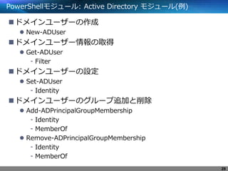 PowerShellモジュール: Active Directory モジュール(例)
ドメインユーザーの作成
 New-ADUser
ドメインユーザー情報の取得
 Get-ADUser
- Filter
ドメインユーザーの設定
 Set-ADUser
- Identity
ドメインユーザーのグループ追加と削除
 Add-ADPrincipalGroupMembership
- Identity
- MemberOf
 Remove-ADPrincipalGroupMembership
- Identity
- MemberOf
29
 