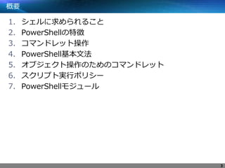 概要
1. シェルに求められること
2. PowerShellの特徴
3. コマンドレット操作
4. PowerShell基本文法
5. オブジェクト操作のためのコマンドレット
6. スクリプト実行ポリシー
7. PowerShellモジュール
3
 
