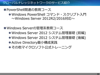 グローバルナレッジネットワークのサービス紹介
PowerShell関連の教育コース
Windows PowerShell コマンド・スクリプト入門
～Windows Server 2012R2/2016対応～
Windows Serverの管理系教育コース
Windows Server 2012 システム管理基礎 (前編)
Windows Server 2012 システム管理基礎 (後編)
Active Directory最小構成実践
その他マイクロソフト公式トレーニング
32
 