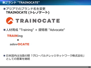 新ブランド "TRAINOCATE"
アジアでのブランド名を変更
TRAINOCATE (トレノケート)
人材育成 "Training" + 提唱者 "Advocate"
 日本国内は当面の間「グローバルナレッジネットワーク株式会社」
としての営業を継続
33
 