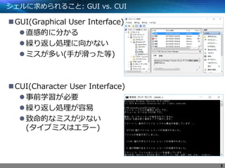 シェルに求められること: GUI vs. CUI
GUI(Graphical User Interface)
直感的に分かる
繰り返し処理に向かない
ミスが多い(手が滑った等)
CUI(Character User Interface)
事前学習が必要
繰り返し処理が容易
致命的なミスが少ない
(タイプミスはエラー)
5
 