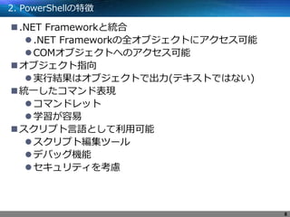 2. PowerShellの特徴
.NET Frameworkと統合
.NET Frameworkの全オブジェクトにアクセス可能
COMオブジェクトへのアクセス可能
オブジェクト指向
実行結果はオブジェクトで出力(テキストではない)
統一したコマンド表現
コマンドレット
学習が容易
スクリプト言語として利用可能
スクリプト編集ツール
デバッグ機能
セキュリティを考慮
8
 