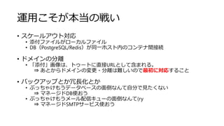 運用こそが本当の戦い
• スケールアウト対応
• 添付ファイルがローカルファイル
• DB（PostgreSQL/Redis）が同一ホスト内のコンテナ間接続
• ドメインの分離
• 「添付」画像は、トゥートに直接URLとして含まれる。
⇒ あとからドメインの変更・分離は難しいので最初に対応すること
• バックアップとか冗長化とか
• ぶっちゃけもうデータベースの面倒なんて自分で見たくない
⇒ マネージドDB使おう
• ぶっちゃけもうメール配信キューの面倒なんて(ry
⇒ マネージドSMTPサービス使おう
 