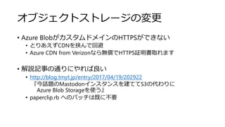 オブジェクトストレージの変更
• Azure BlobがカスタムドメインのHTTPSができない
• とりあえずCDNを挟んで回避
• Azure CDN from Verizonなら無償でHTTPS証明書取れます
• 解説記事の通りにやれば良い
• http://blog.tmyt.jp/entry/2017/04/19/202922
『今話題のMastodonインスタンスを建ててS3の代わりに
Azure Blob Storageを使う』
• paperclip.rb へのパッチは既に不要
 