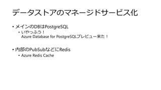 データストアのマネージドサービス化
• メインのDBはPostgreSQL
• いやっふう！
Azure Database for PostgreSQLプレビュー来た！
• 内部のPubSubなどにRedis
• Azure Redis Cache
 