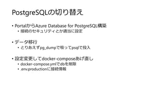 PostgreSQLの切り替え
• PortalからAzure Database for PostgreSQL構築
• 接続のセキュリティとか適当に設定
• データ移行
• とりあえずpg_dumpで吸ってpsqlで投入
• 設定変更してdocker-composeあげ直し
• docker-compose.ymlでdbを削除
• .env.productionに接続情報
 