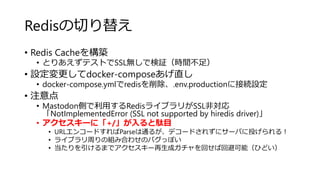 Redisの切り替え
• Redis Cacheを構築
• とりあえずテストでSSL無しで検証（時間不足）
• 設定変更してdocker-composeあげ直し
• docker-compose.ymlでredisを削除、.env.productionに接続設定
• 注意点
• Mastodon側で利用するRedisライブラリがSSL非対応
「NotImplementedError (SSL not supported by hiredis driver)」
• アクセスキーに「+/」が入ると駄目
• URLエンコードすればParseは通るが、デコードされずにサーバに投げられる！
• ライブラリ周りの組み合わせのバグっぽい
• 当たりを引けるまでアクセスキー再生成ガチャを回せば回避可能（ひどい）
 