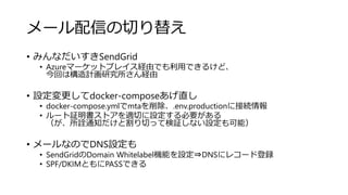 メール配信の切り替え
• みんなだいすきSendGrid
• Azureマーケットプレイス経由でも利用できるけど、
今回は構造計画研究所さん経由
• 設定変更してdocker-composeあげ直し
• docker-compose.ymlでmtaを削除、.env.productionに接続情報
• ルート証明書ストアを適切に設定する必要がある
（が、所詮通知だけと割り切って検証しない設定も可能）
• メールなのでDNS設定も
• SendGridのDomain Whitelabel機能を設定⇒DNSにレコード登録
• SPF/DKIMともにPASSできる
 