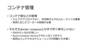 コンテナ管理
• コンテナ数などの管理
• ウェブアプリだけでなく、非同期タスクのスループットが重要
• 負荷に応じたワーカーの制御が必要
• そもそもdocker-composeとか手で叩く時代じゃない
• GKEみたいなのが欲しい
• Azure Container Serviceでそれっぽくできそう
• 結局はコンテナのスケジューリングの問題に行き着く
 