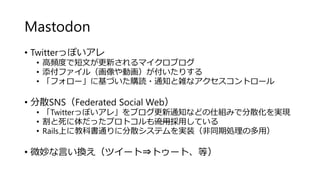 Mastodon
• Twitterっぽいアレ
• 高頻度で短文が更新されるマイクロブログ
• 添付ファイル（画像や動画）が付いたりする
• 「フォロー」に基づいた購読・通知と雑なアクセスコントロール
• 分散SNS（Federated Social Web）
• 「Twitterっぽいアレ」をブログ更新通知などの仕組みで分散化を実現
• 割と死に体だったプロトコルも流用採用している
• Rails上に教科書通りに分散システムを実装（非同期処理の多用）
• 微妙な言い換え（ツイート⇒トゥート、等）
 