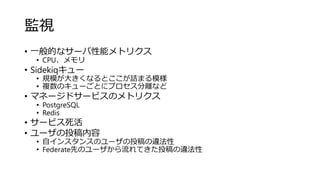 監視
• 一般的なサーバ性能メトリクス
• CPU、メモリ
• Sidekiqキュー
• 規模が大きくなるとここが詰まる模様
• 複数のキューごとにプロセス分離など
• マネージドサービスのメトリクス
• PostgreSQL
• Redis
• サービス死活
• ユーザの投稿内容
• 自インスタンスのユーザの投稿の違法性
• Federate先のユーザから流れてきた投稿の違法性
 