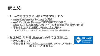 まとめ
• Azureでもクラウドっぽくできマストドン
• Azure Database for PostgreSQL万歳！
• AWS Certificate Managerの影に隠れているけど、
Azure CDNもDigiCertのフルマネージド証明書が取得/利用可能
• 手抜きしたけどLB最初から挟んだ方が良い
• もうステートレスになってるから、LB挟んで増やせばOK
• ちなみに1月からMicrosoft MVPになりました
• みんな祝って！
• 今後も基本はベンダーニュートラルでやっていきます。
<良 い モ ノ は 良 い>
 