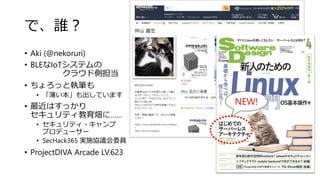 で、誰？
• Aki (@nekoruri)
• BLEなIoTシステムの
クラウド側担当
• ちょろっと執筆も
• 「薄い本」も出しています
• 最近はすっかり
セキュリティ教育畑に……
• セキュリティ・キャンプ
プロデューサー
• SecHack365 実施協議会委員
• ProjectDIVA Arcade LV.623
NEW!
 