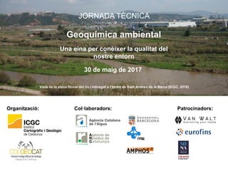 Organització: Patrocinadors:Col·laboradors:
JORNADA TÈCNICA
Geoquímica ambiental
Una eina per conèixer la qualitat del
nostre entorn
30 de maig de 2017
Vista de la plana fluvial del riu Llobregat a l’àmbit de Sant Andreu de la Barca (ICGC, 2016)
 