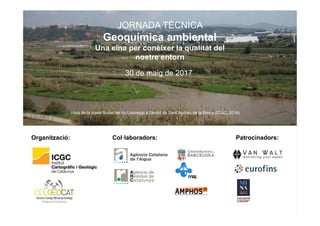 Organització: Patrocinadors:Col·laboradors:
JORNADA TÈCNICA
Geoquímica ambiental
Una eina per conèixer la qualitat del
nostre entorn
30 de maig de 2017
Vista de la plana fluvial del riu Llobregat a l’àmbit de Sant Andreu de la Barca (ICGC, 2016)
 