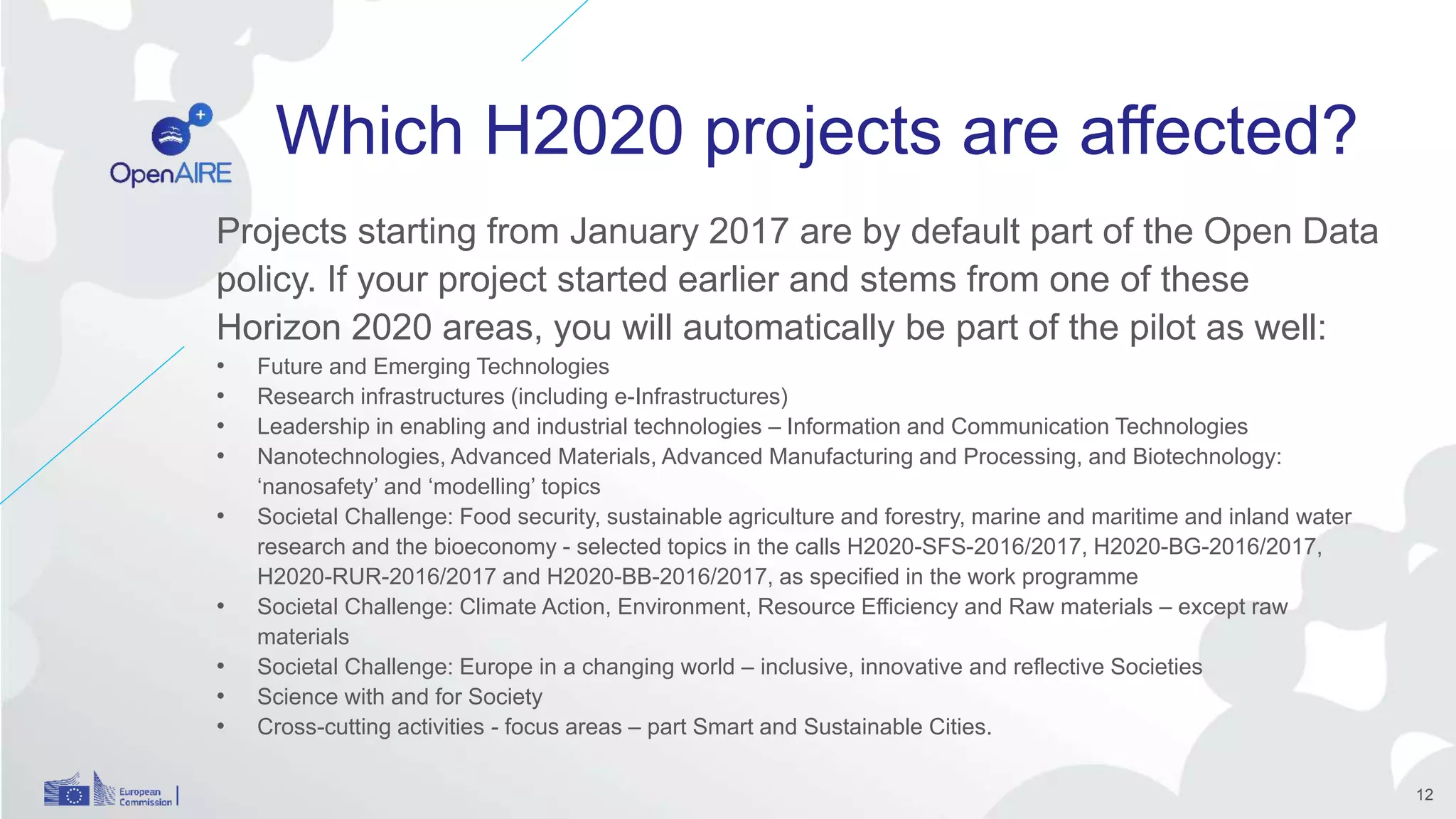Which H2020 projects are affected?
Projects starting from January 2017 are by default part of the Open Data
policy. If your project started earlier and stems from one of these
Horizon 2020 areas, you will automatically be part of the pilot as well:
• Future and Emerging Technologies
• Research infrastructures (including e-Infrastructures)
• Leadership in enabling and industrial technologies – Information and Communication Technologies
• Nanotechnologies, Advanced Materials, Advanced Manufacturing and Processing, and Biotechnology:
‘nanosafety’ and ‘modelling’ topics
• Societal Challenge: Food security, sustainable agriculture and forestry, marine and maritime and inland water
research and the bioeconomy - selected topics in the calls H2020-SFS-2016/2017, H2020-BG-2016/2017,
H2020-RUR-2016/2017 and H2020-BB-2016/2017, as specified in the work programme
• Societal Challenge: Climate Action, Environment, Resource Efficiency and Raw materials – except raw
materials
• Societal Challenge: Europe in a changing world – inclusive, innovative and reflective Societies
• Science with and for Society
• Cross-cutting activities - focus areas – part Smart and Sustainable Cities.
12
 