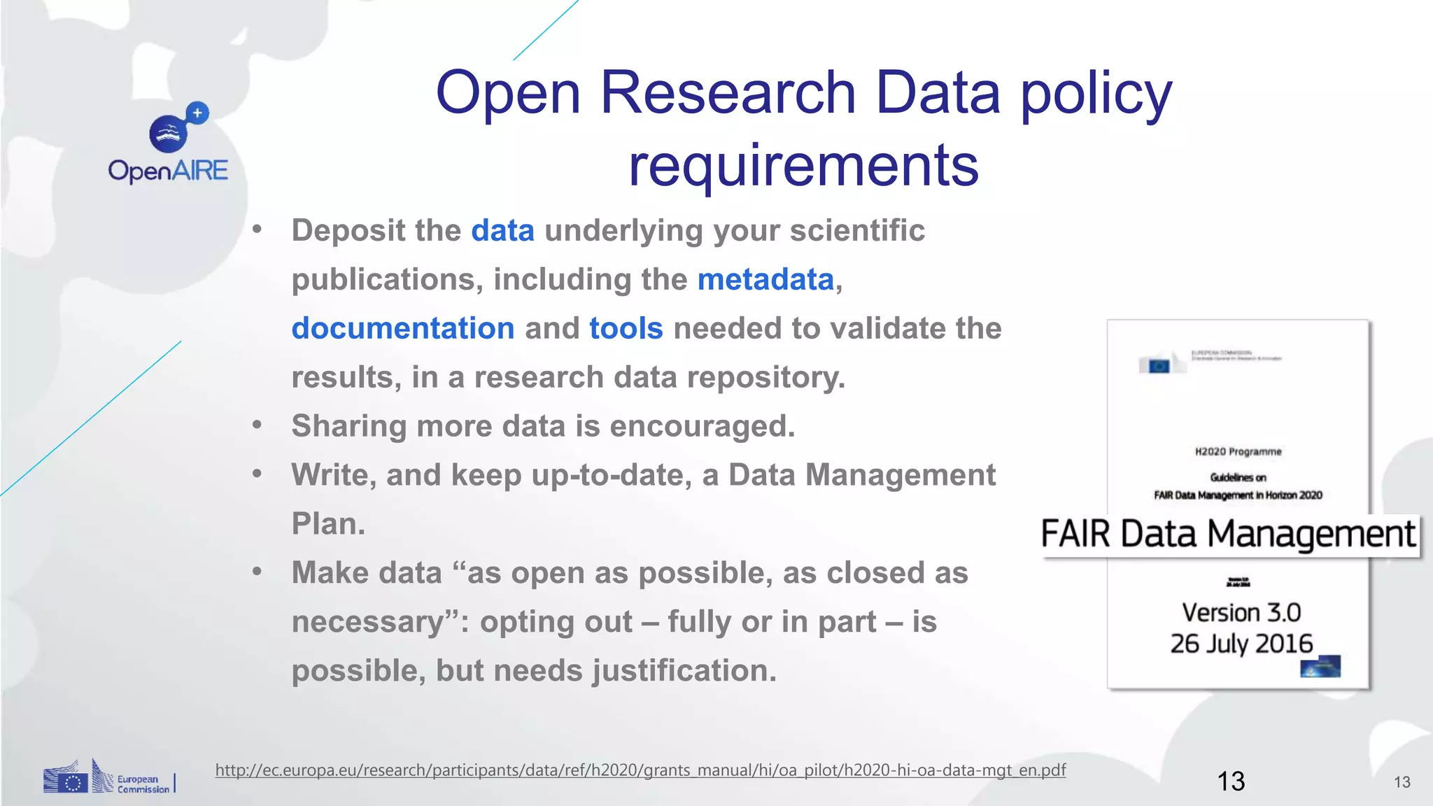 Open Research Data policy
requirements
• Deposit the data underlying your scientific
publications, including the metadata,
documentation and tools needed to validate the
results, in a research data repository.
• Sharing more data is encouraged.
• Write, and keep up-to-date, a Data Management
Plan.
• Make data “as open as possible, as closed as
necessary”: opting out – fully or in part – is
possible, but needs justification.
http://ec.europa.eu/research/participants/data/ref/h2020/grants_manual/hi/oa_pilot/h2020-hi-oa-data-mgt_en.pdf
13 13
 