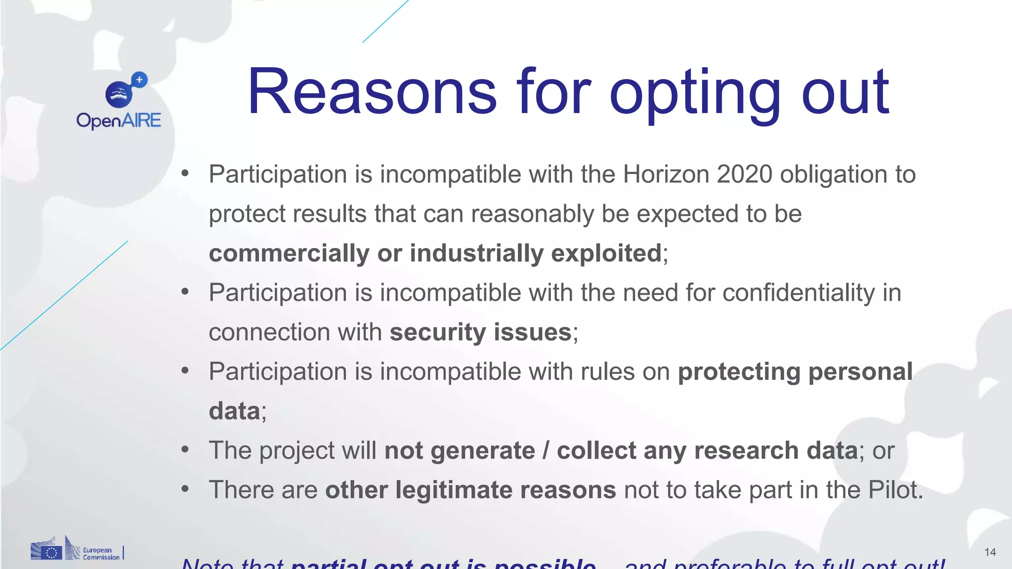 Reasons for opting out
14
• Participation is incompatible with the Horizon 2020 obligation to
protect results that can reasonably be expected to be
commercially or industrially exploited;
• Participation is incompatible with the need for confidentiality in
connection with security issues;
• Participation is incompatible with rules on protecting personal
data;
• The project will not generate / collect any research data; or
• There are other legitimate reasons not to take part in the Pilot.
 