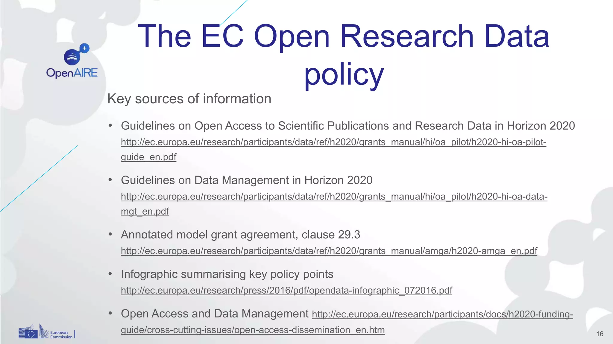 The EC Open Research Data
policy
Key sources of information
• Guidelines on Open Access to Scientific Publications and Research Data in Horizon 2020
http://ec.europa.eu/research/participants/data/ref/h2020/grants_manual/hi/oa_pilot/h2020-hi-oa-pilot-
guide_en.pdf
• Guidelines on Data Management in Horizon 2020
http://ec.europa.eu/research/participants/data/ref/h2020/grants_manual/hi/oa_pilot/h2020-hi-oa-data-
mgt_en.pdf
• Annotated model grant agreement, clause 29.3
http://ec.europa.eu/research/participants/data/ref/h2020/grants_manual/amga/h2020-amga_en.pdf
• Infographic summarising key policy points
http://ec.europa.eu/research/press/2016/pdf/opendata-infographic_072016.pdf
• Open Access and Data Management http://ec.europa.eu/research/participants/docs/h2020-funding-
guide/cross-cutting-issues/open-access-dissemination_en.htm 16
 