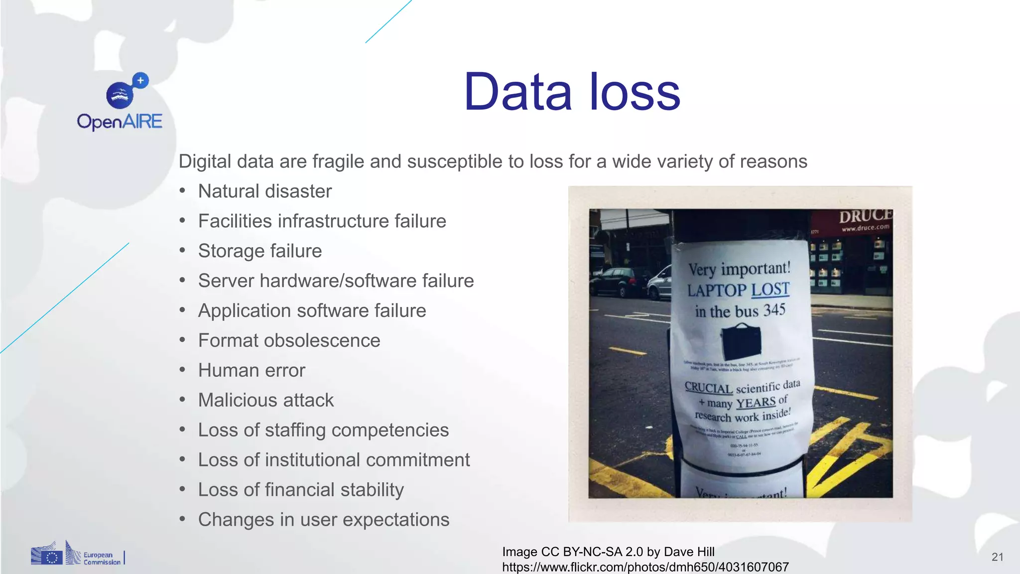 Data loss
Digital data are fragile and susceptible to loss for a wide variety of reasons
• Natural disaster
• Facilities infrastructure failure
• Storage failure
• Server hardware/software failure
• Application software failure
• Format obsolescence
• Human error
• Malicious attack
• Loss of staffing competencies
• Loss of institutional commitment
• Loss of financial stability
• Changes in user expectations
Image CC BY-NC-SA 2.0 by Dave Hill
https://www.flickr.com/photos/dmh650/4031607067
21
 