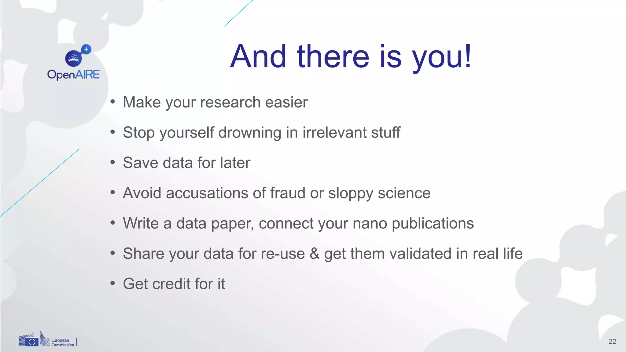 And there is you!
• Make your research easier
• Stop yourself drowning in irrelevant stuff
• Save data for later
• Avoid accusations of fraud or sloppy science
• Write a data paper, connect your nano publications
• Share your data for re-use & get them validated in real life
• Get credit for it
22
 