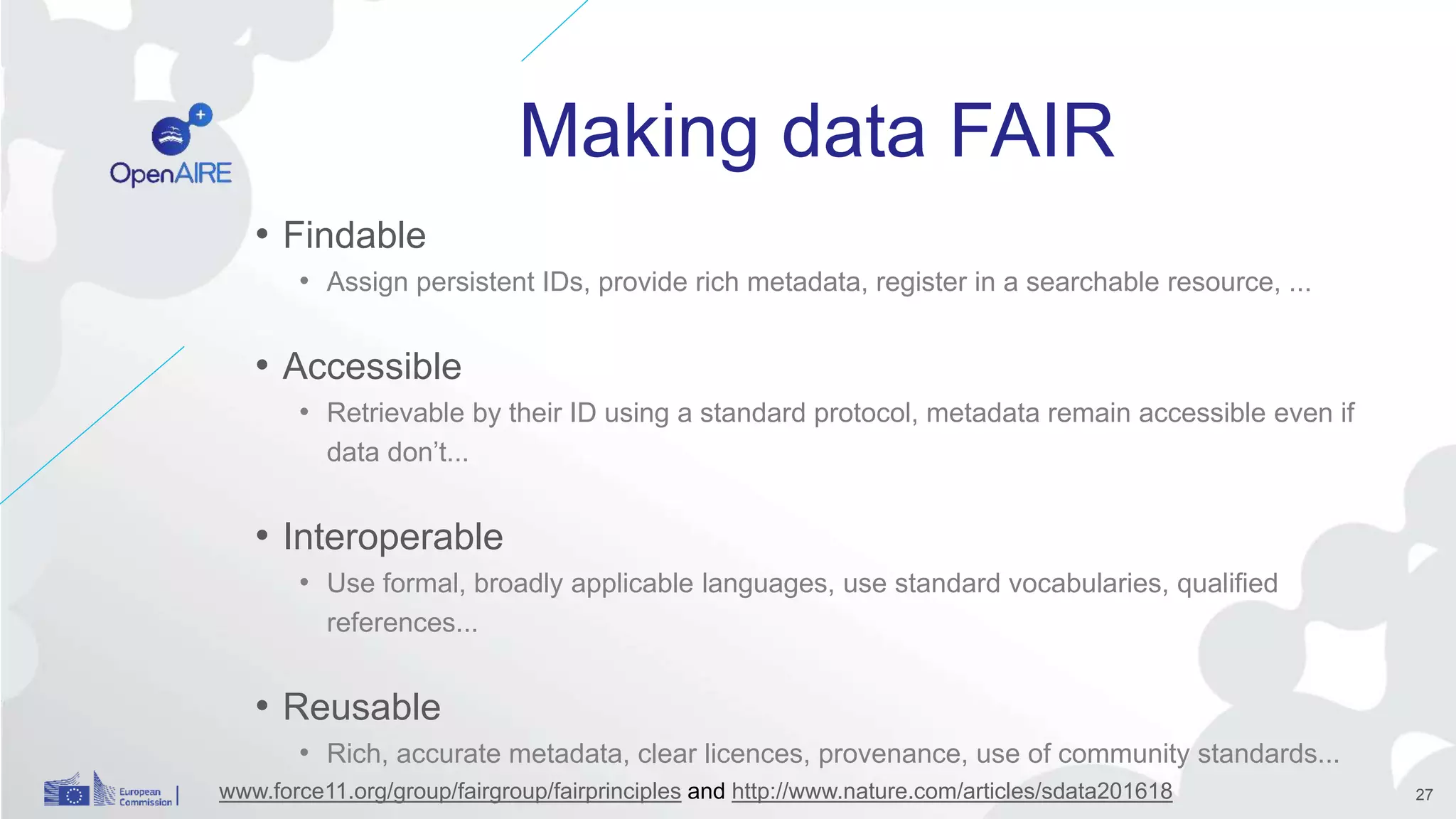 Making data FAIR
• Findable
• Assign persistent IDs, provide rich metadata, register in a searchable resource, ...
• Accessible
• Retrievable by their ID using a standard protocol, metadata remain accessible even if
data don’t...
• Interoperable
• Use formal, broadly applicable languages, use standard vocabularies, qualified
references...
• Reusable
• Rich, accurate metadata, clear licences, provenance, use of community standards...
www.force11.org/group/fairgroup/fairprinciples and http://www.nature.com/articles/sdata201618 27
 