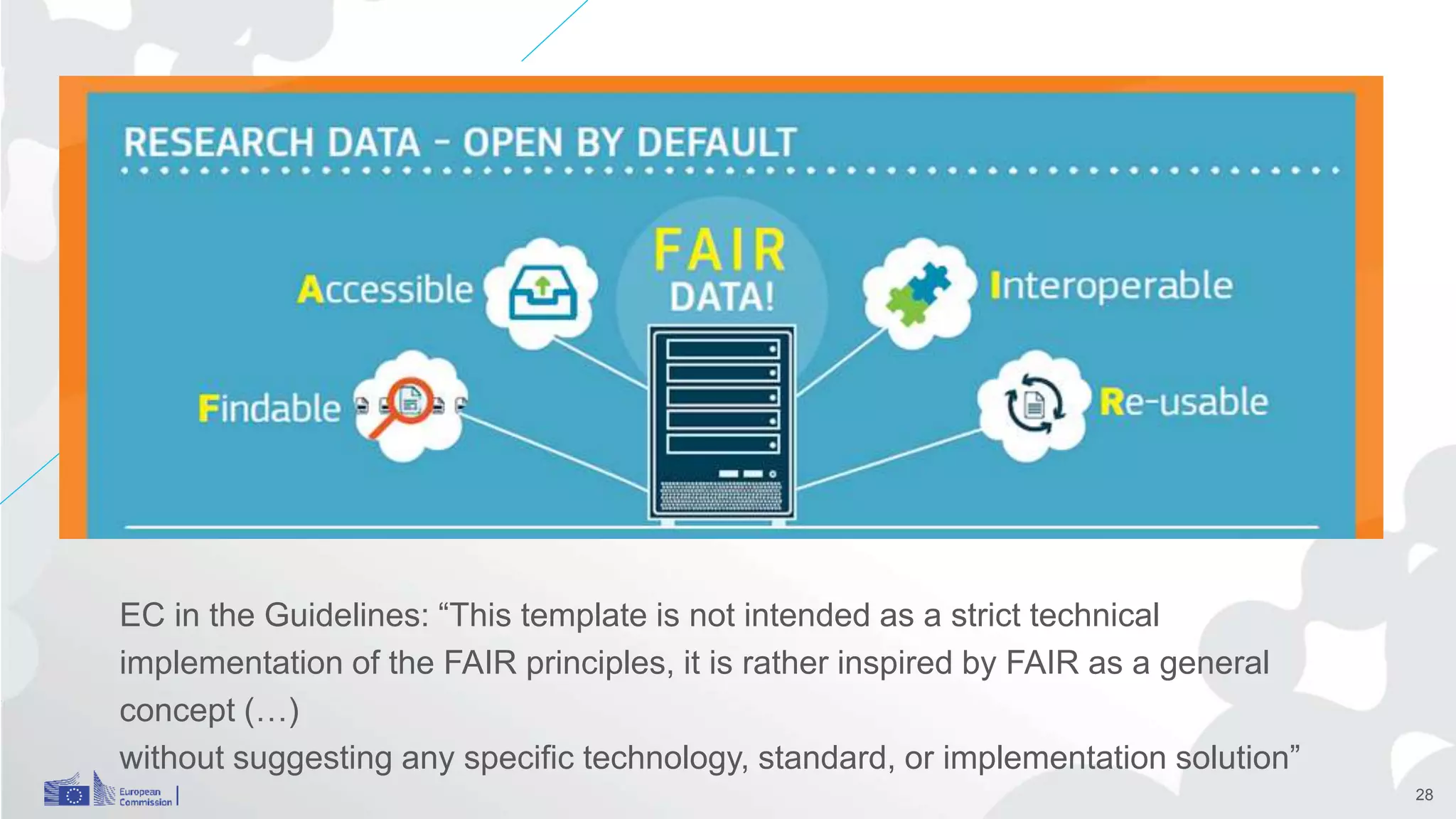 EC FAIR data
EC in the Guidelines: “This template is not intended as a strict technical
implementation of the FAIR principles, it is rather inspired by FAIR as a general
concept (…)
without suggesting any specific technology, standard, or implementation solution”
28
 