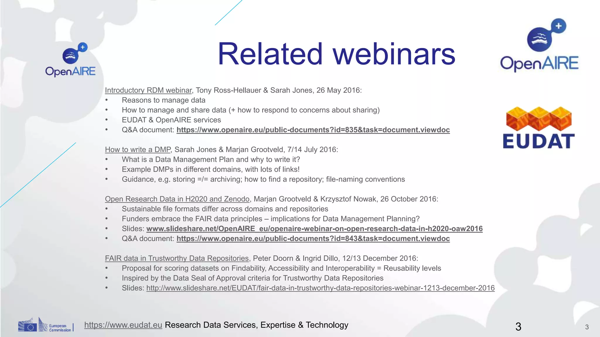 Related webinars
Introductory RDM webinar, Tony Ross-Hellauer & Sarah Jones, 26 May 2016:
• Reasons to manage data
• How to manage and share data (+ how to respond to concerns about sharing)
• EUDAT & OpenAIRE services
• Q&A document: https://www.openaire.eu/public-documents?id=835&task=document.viewdoc
How to write a DMP, Sarah Jones & Marjan Grootveld, 7/14 July 2016:
• What is a Data Management Plan and why to write it?
• Example DMPs in different domains, with lots of links!
• Guidance, e.g. storing =/= archiving; how to find a repository; file-naming conventions
Open Research Data in H2020 and Zenodo, Marjan Grootveld & Krzysztof Nowak, 26 October 2016:
• Sustainable file formats differ across domains and repositories
• Funders embrace the FAIR data principles – implications for Data Management Planning?
• Slides: www.slideshare.net/OpenAIRE_eu/openaire-webinar-on-open-research-data-in-h2020-oaw2016
• Q&A document: https://www.openaire.eu/public-documents?id=843&task=document.viewdoc
FAIR data in Trustworthy Data Repositories, Peter Doorn & Ingrid Dillo, 12/13 December 2016:
• Proposal for scoring datasets on Findability, Accessibility and Interoperability = Reusability levels
• Inspired by the Data Seal of Approval criteria for Trustworthy Data Repositories
• Slides: http://www.slideshare.net/EUDAT/fair-data-in-trustworthy-data-repositories-webinar-1213-december-2016
https://www.eudat.eu Research Data Services, Expertise & Technology 3 3
 
