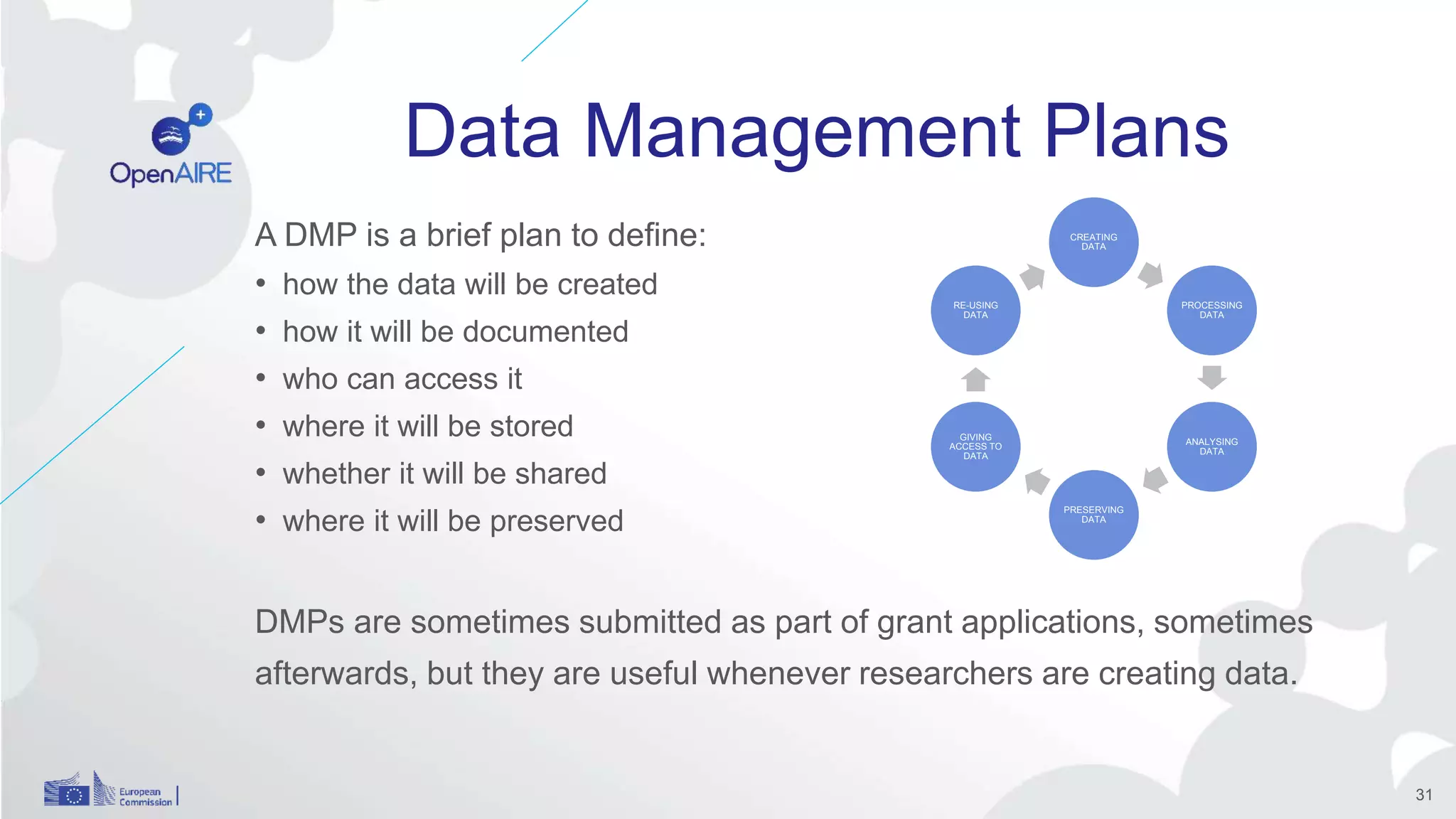 Data Management Plans
A DMP is a brief plan to define:
• how the data will be created
• how it will be documented
• who can access it
• where it will be stored
• whether it will be shared
• where it will be preserved
DMPs are sometimes submitted as part of grant applications, sometimes
afterwards, but they are useful whenever researchers are creating data.
CREATING
DATA
PROCESSING
DATA
ANALYSING
DATA
PRESERVING
DATA
GIVING
ACCESS TO
DATA
RE-USING
DATA
31
 