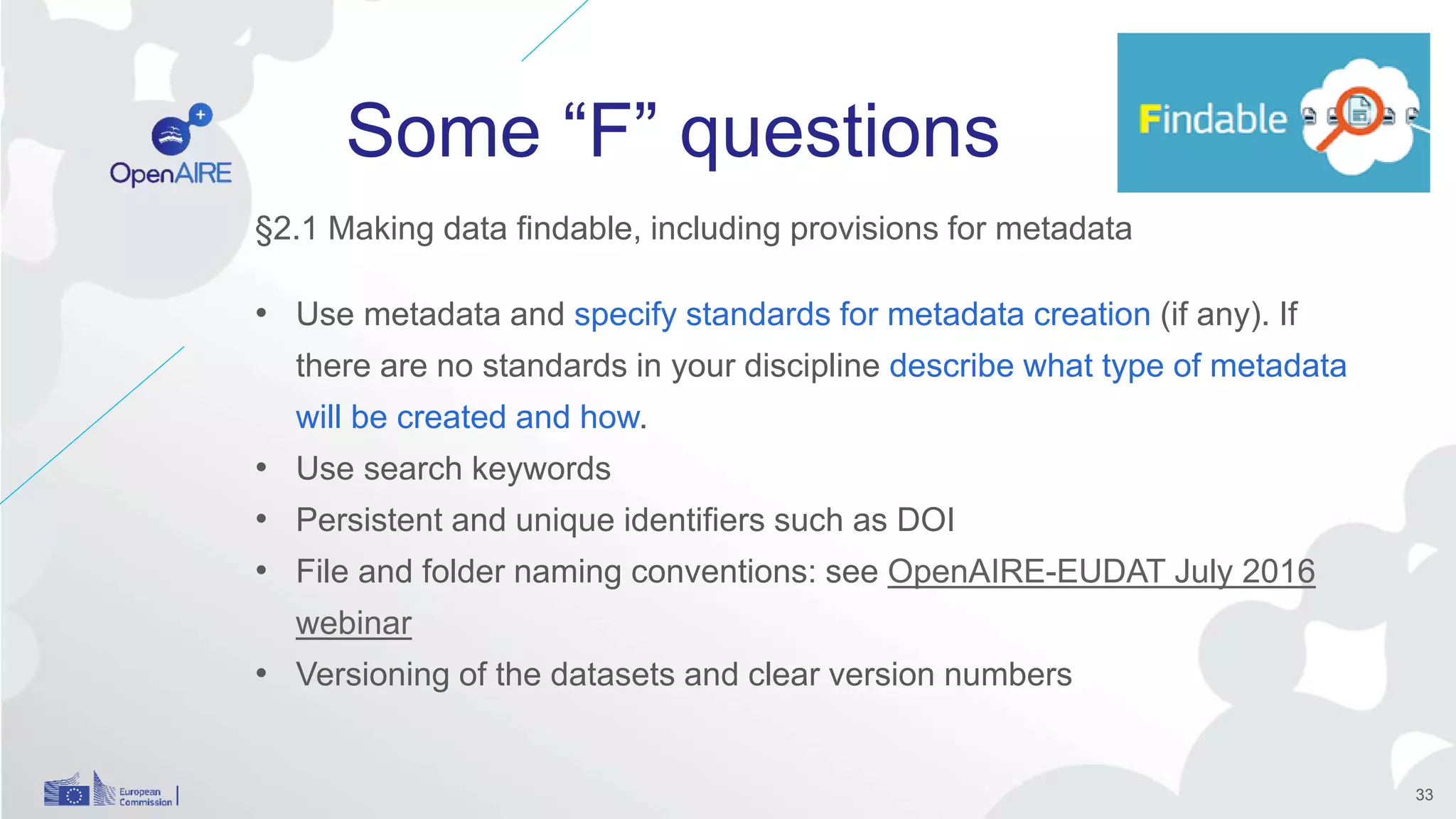 Some “F” questions
§2.1 Making data findable, including provisions for metadata
• Use metadata and specify standards for metadata creation (if any). If
there are no standards in your discipline describe what type of metadata
will be created and how.
• Use search keywords
• Persistent and unique identifiers such as DOI
• File and folder naming conventions: see OpenAIRE-EUDAT July 2016
webinar
• Versioning of the datasets and clear version numbers
33
 