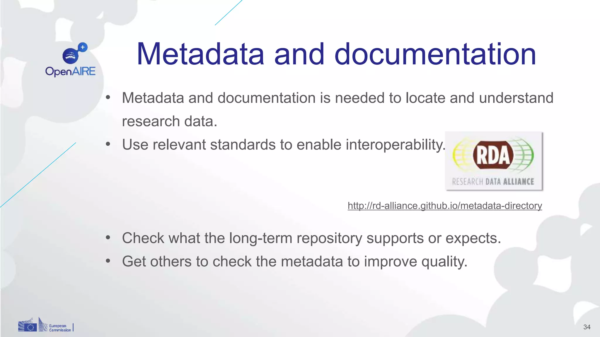 Metadata and documentation
• Metadata and documentation is needed to locate and understand
research data.
• Use relevant standards to enable interoperability.
• Check what the long-term repository supports or expects.
• Get others to check the metadata to improve quality.
http://rd-alliance.github.io/metadata-directory
34
 