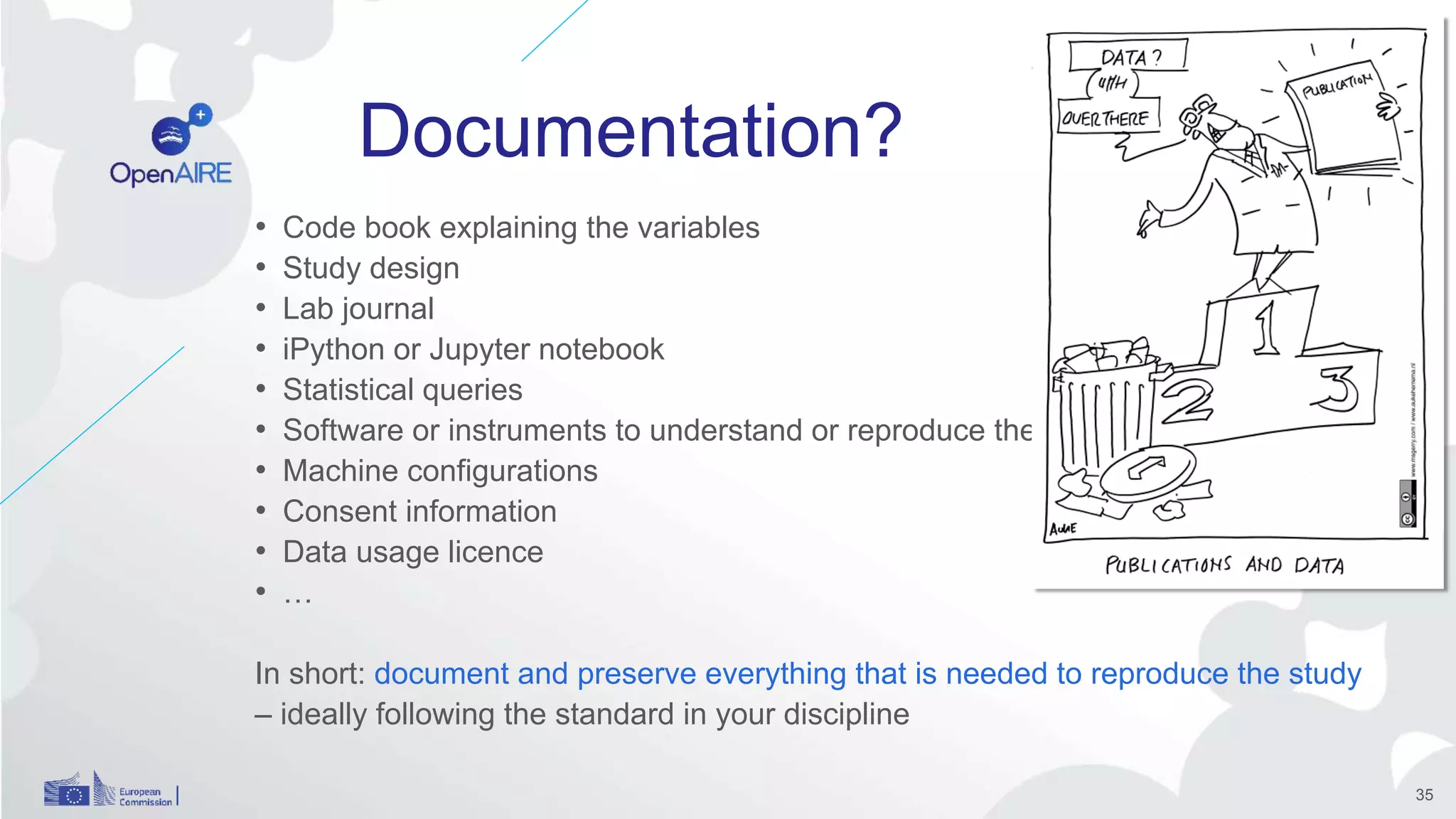 Documentation?
• Code book explaining the variables
• Study design
• Lab journal
• iPython or Jupyter notebook
• Statistical queries
• Software or instruments to understand or reproduce the data
• Machine configurations
• Consent information
• Data usage licence
• …
In short: document and preserve everything that is needed to reproduce the study
– ideally following the standard in your discipline
35
 