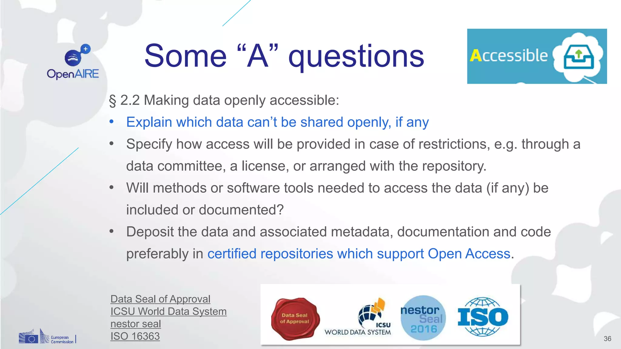 Some “A” questions
§ 2.2 Making data openly accessible:
• Explain which data can’t be shared openly, if any
• Specify how access will be provided in case of restrictions, e.g. through a
data committee, a license, or arranged with the repository.
• Will methods or software tools needed to access the data (if any) be
included or documented?
• Deposit the data and associated metadata, documentation and code
preferably in certified repositories which support Open Access.
Data Seal of Approval
ICSU World Data System
nestor seal
ISO 16363 36
 
