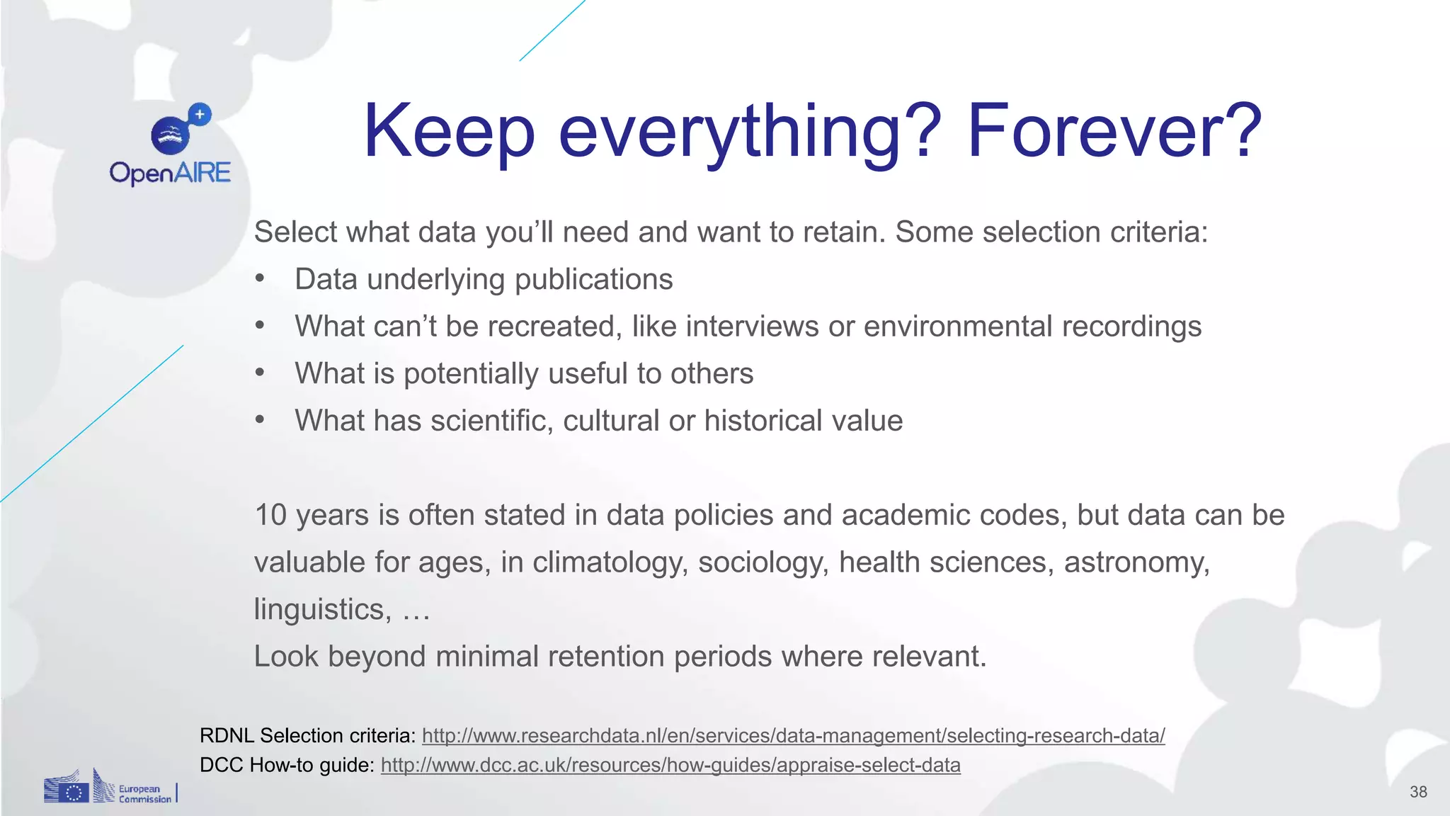 Keep everything? Forever?
Select what data you’ll need and want to retain. Some selection criteria:
• Data underlying publications
• What can’t be recreated, like interviews or environmental recordings
• What is potentially useful to others
• What has scientific, cultural or historical value
10 years is often stated in data policies and academic codes, but data can be
valuable for ages, in climatology, sociology, health sciences, astronomy,
linguistics, …
Look beyond minimal retention periods where relevant.
RDNL Selection criteria: http://www.researchdata.nl/en/services/data-management/selecting-research-data/
DCC How-to guide: http://www.dcc.ac.uk/resources/how-guides/appraise-select-data
38
 