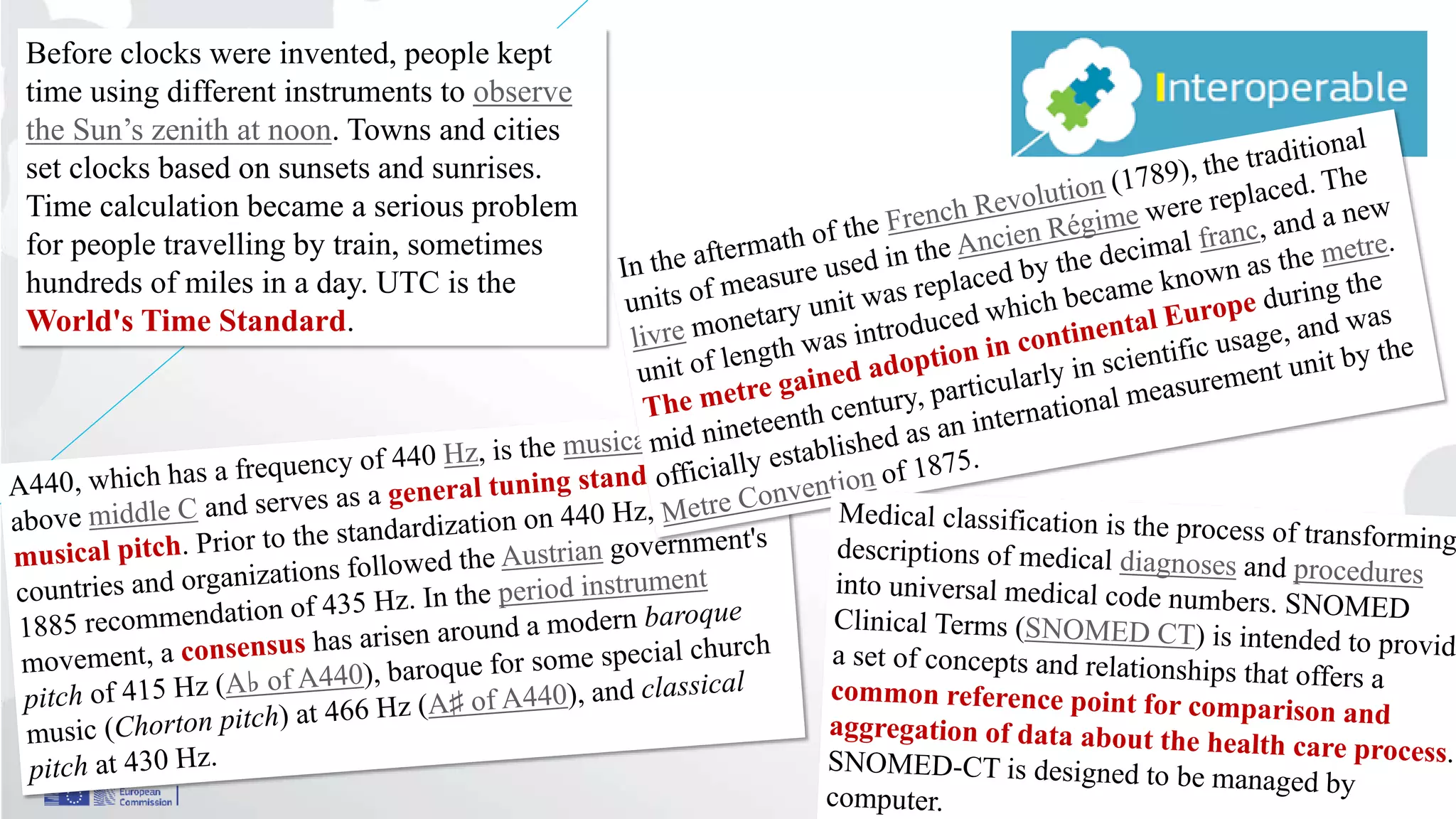 Interoperability
39
Before clocks were invented, people kept
time using different instruments to observe
the Sun’s zenith at noon. Towns and cities
set clocks based on sunsets and sunrises.
Time calculation became a serious problem
for people travelling by train, sometimes
hundreds of miles in a day. UTC is the
World's Time Standard.
 