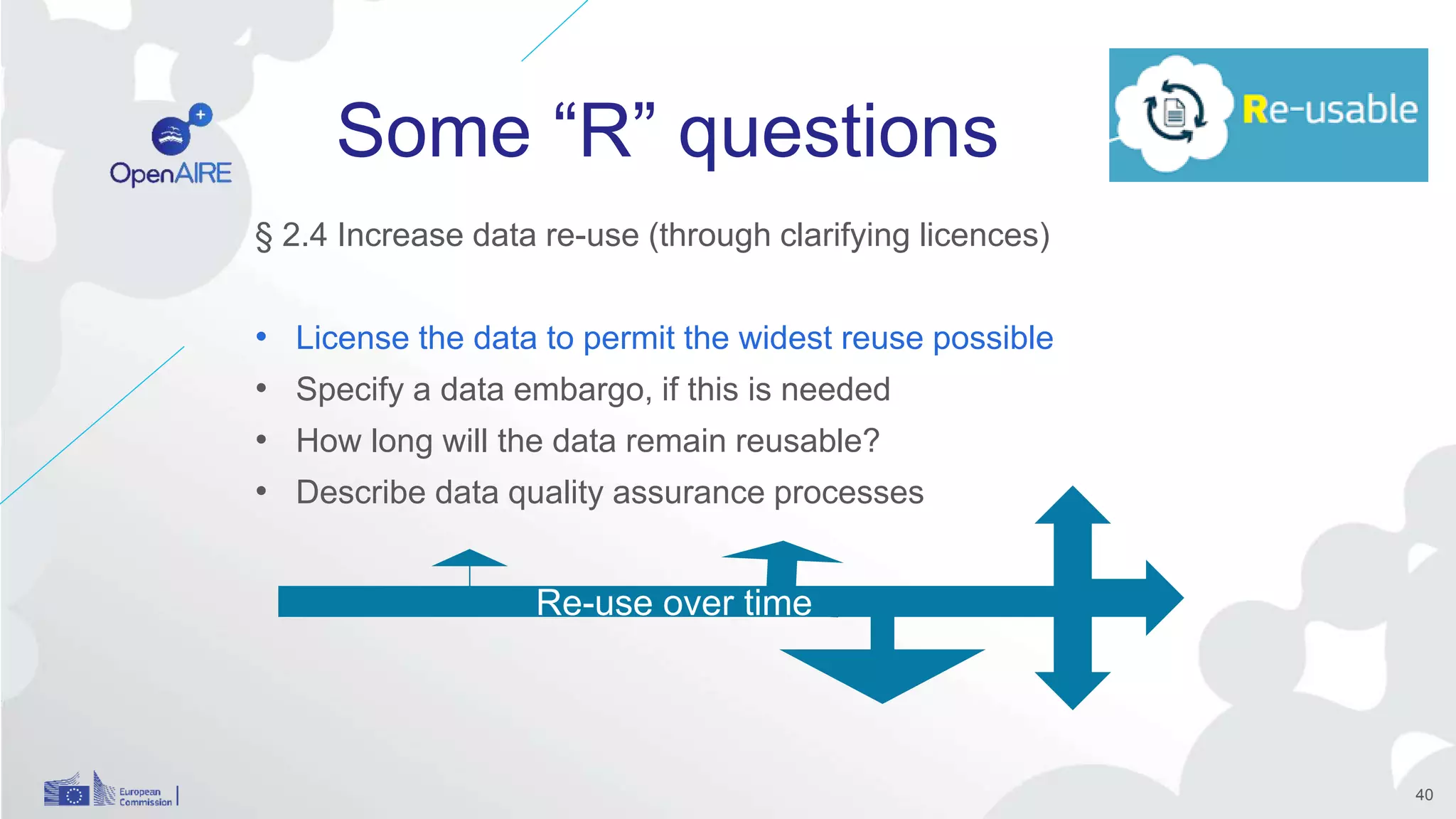 Some “R” questions
§ 2.4 Increase data re-use (through clarifying licences)
• License the data to permit the widest reuse possible
• Specify a data embargo, if this is needed
• How long will the data remain reusable?
• Describe data quality assurance processes
Re-use over time
40
 