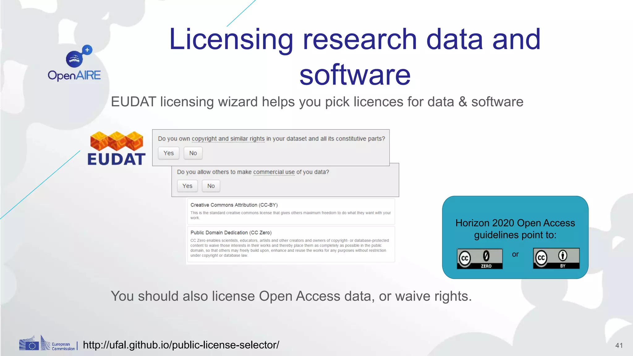 Licensing research data and
software
EUDAT licensing wizard helps you pick licences for data & software
You should also license Open Access data, or waive rights.
Horizon 2020 Open Access
guidelines point to:
or
http://ufal.github.io/public-license-selector/ 41
 