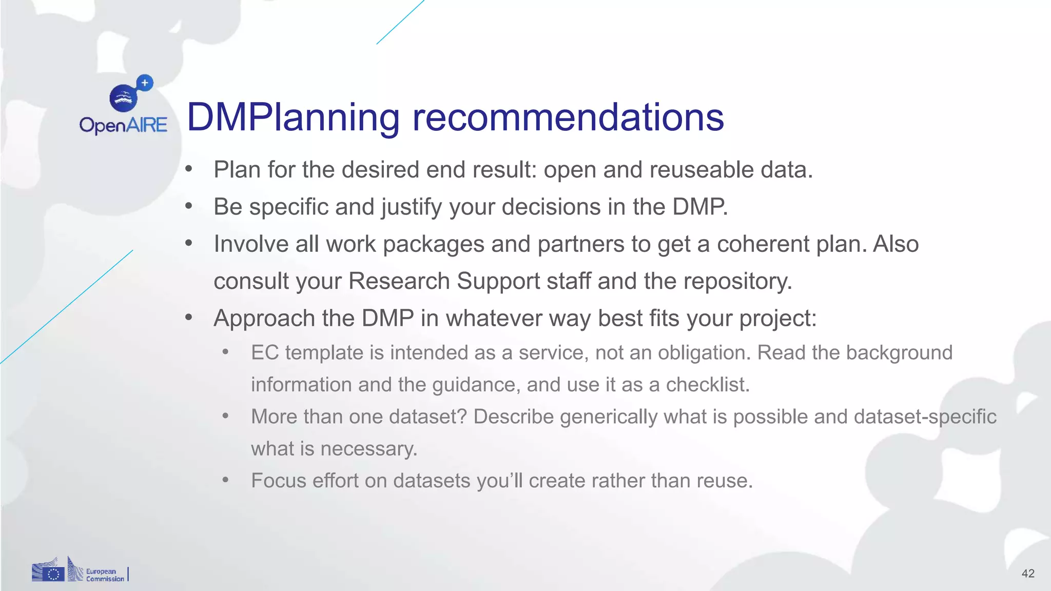 DMPlanning recommendations
• Plan for the desired end result: open and reuseable data.
• Be specific and justify your decisions in the DMP.
• Involve all work packages and partners to get a coherent plan. Also
consult your Research Support staff and the repository.
• Approach the DMP in whatever way best fits your project:
• EC template is intended as a service, not an obligation. Read the background
information and the guidance, and use it as a checklist.
• More than one dataset? Describe generically what is possible and dataset-specific
what is necessary.
• Focus effort on datasets you’ll create rather than reuse.
42
 