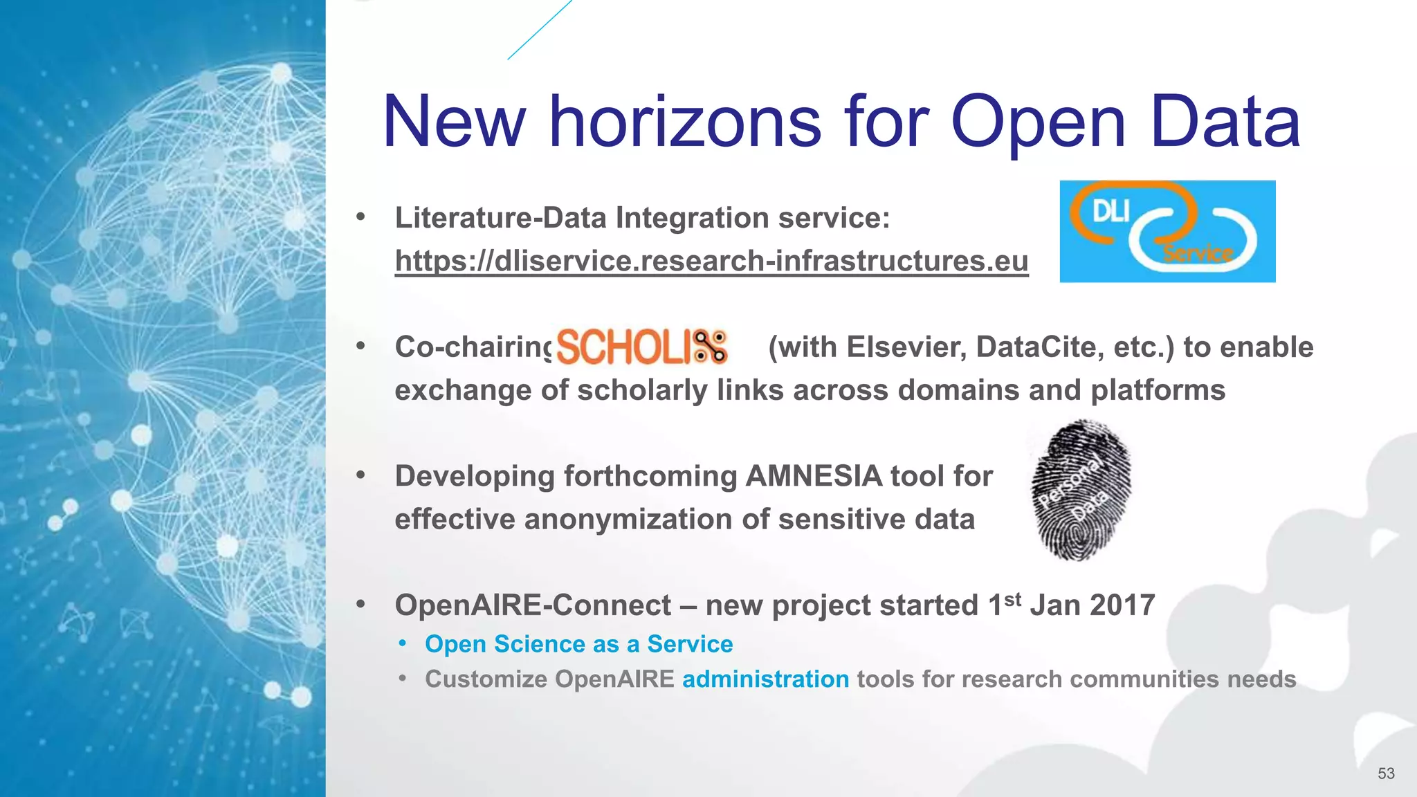 New horizons for Open Data
• Literature-Data Integration service:
https://dliservice.research-infrastructures.eu
• Co-chairing (with Elsevier, DataCite, etc.) to enable
exchange of scholarly links across domains and platforms
• Developing forthcoming AMNESIA tool for
effective anonymization of sensitive data
• OpenAIRE-Connect – new project started 1st Jan 2017
• Open Science as a Service
• Customize OpenAIRE administration tools for research communities needs
53
 