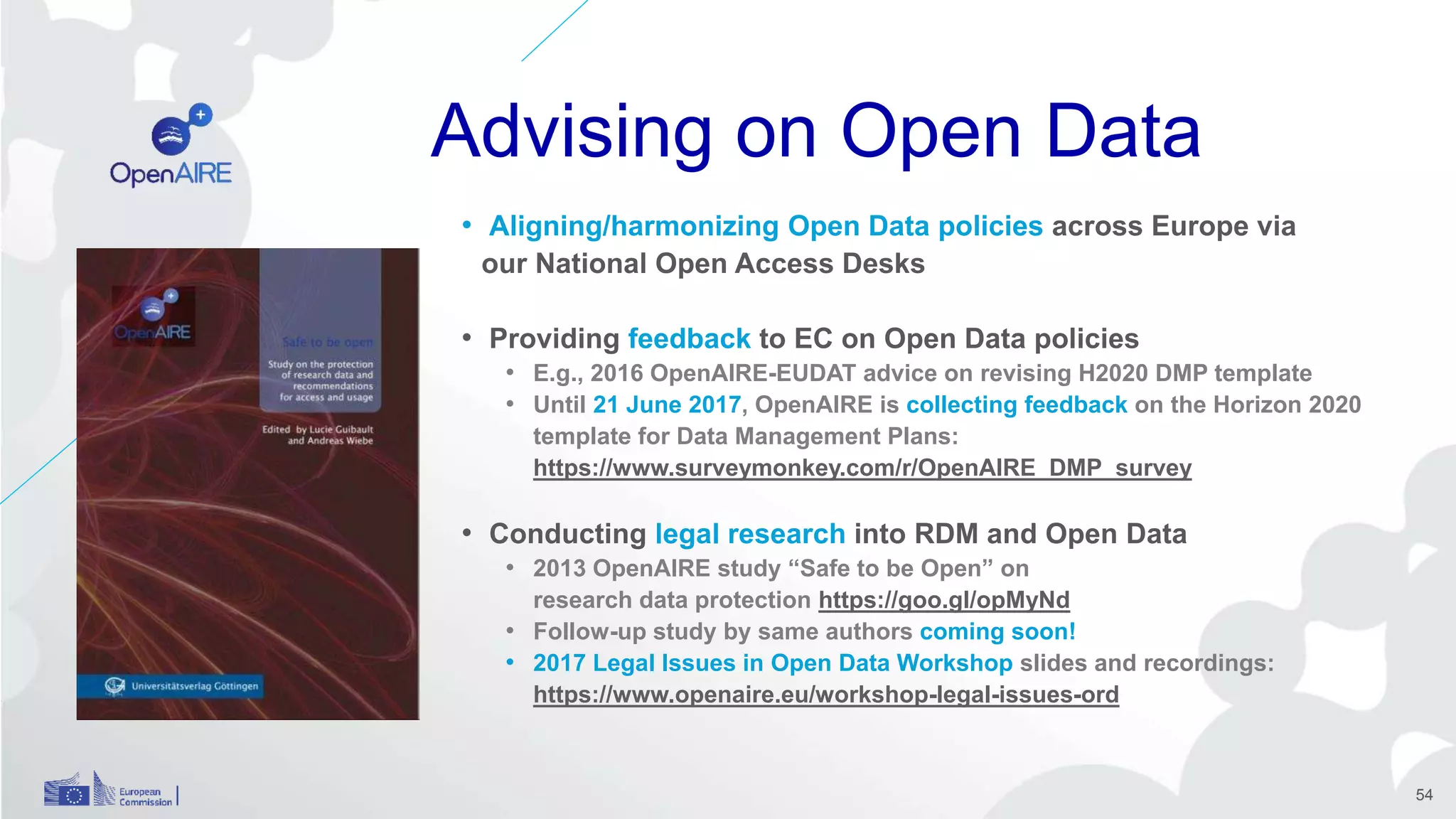 Advising on Open Data
• Aligning/harmonizing Open Data policies across Europe via
our National Open Access Desks
• Providing feedback to EC on Open Data policies
• E.g., 2016 OpenAIRE-EUDAT advice on revising H2020 DMP template
• Until 21 June 2017, OpenAIRE is collecting feedback on the Horizon 2020
template for Data Management Plans:
https://www.surveymonkey.com/r/OpenAIRE_DMP_survey
• Conducting legal research into RDM and Open Data
• 2013 OpenAIRE study “Safe to be Open” on
research data protection https://goo.gl/opMyNd
• Follow-up study by same authors coming soon!
• 2017 Legal Issues in Open Data Workshop slides and recordings:
https://www.openaire.eu/workshop-legal-issues-ord
54
 