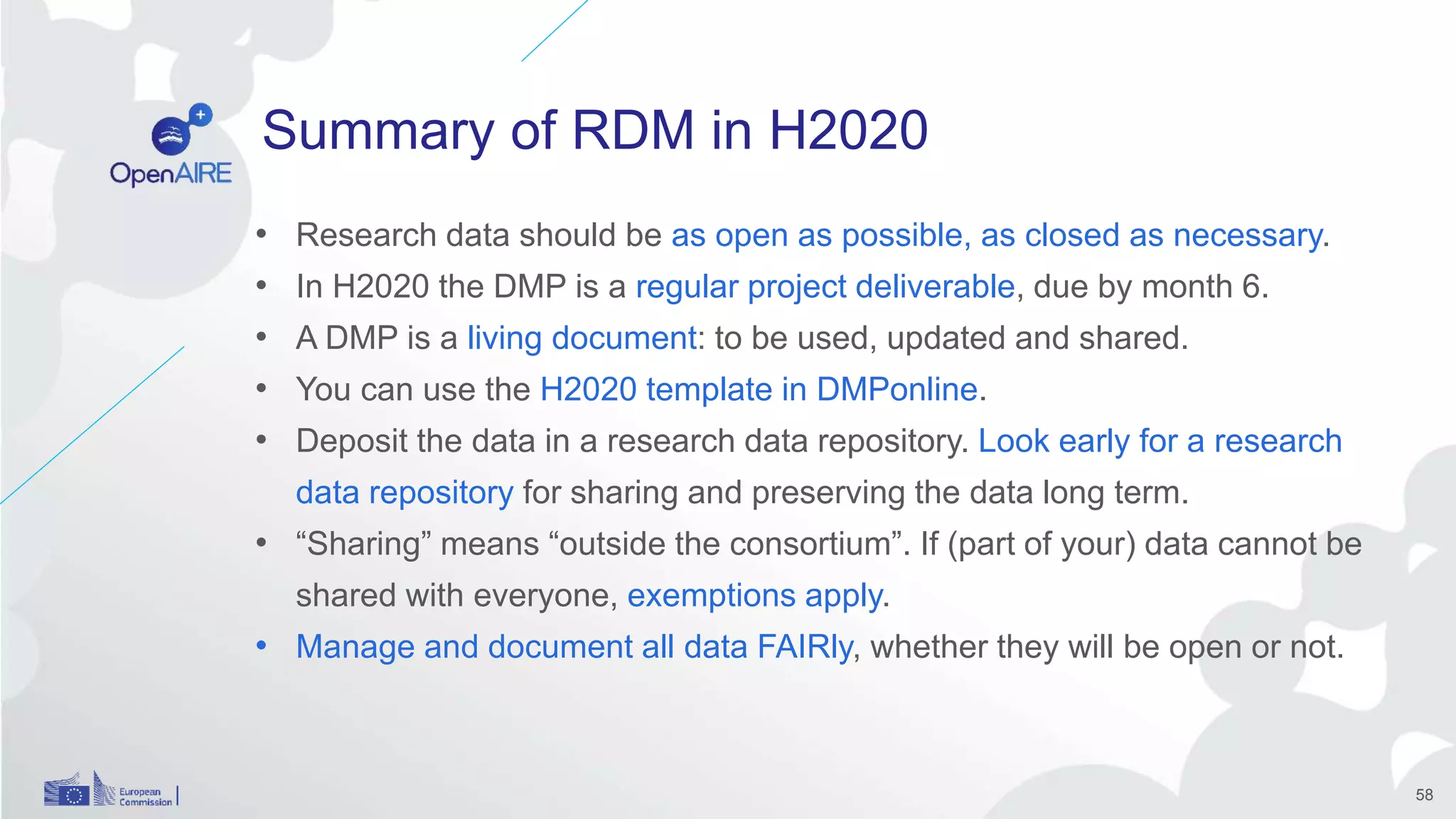 Summary of RDM in H2020
• Research data should be as open as possible, as closed as necessary.
• In H2020 the DMP is a regular project deliverable, due by month 6.
• A DMP is a living document: to be used, updated and shared.
• You can use the H2020 template in DMPonline.
• Deposit the data in a research data repository. Look early for a research
data repository for sharing and preserving the data long term.
• “Sharing” means “outside the consortium”. If (part of your) data cannot be
shared with everyone, exemptions apply.
• Manage and document all data FAIRly, whether they will be open or not.
58
 