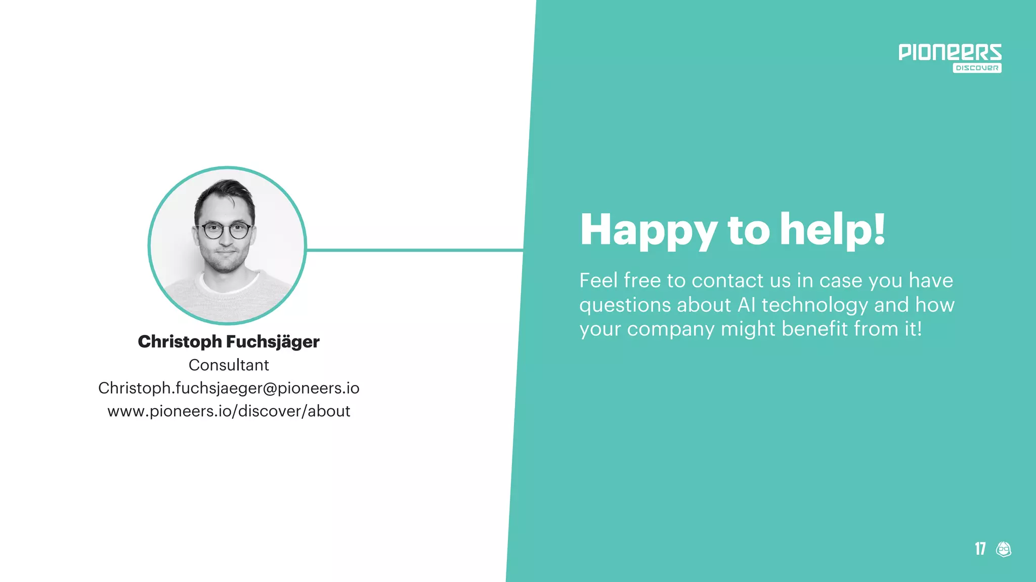 17
Happy to help!
Feel free to contact us in case you have
questions about AI technology and how
your company might benefit from it!
Christoph Fuchsjäger
Consultant
Christoph.fuchsjaeger@pioneers.io
www.pioneers.io/discover/about
 