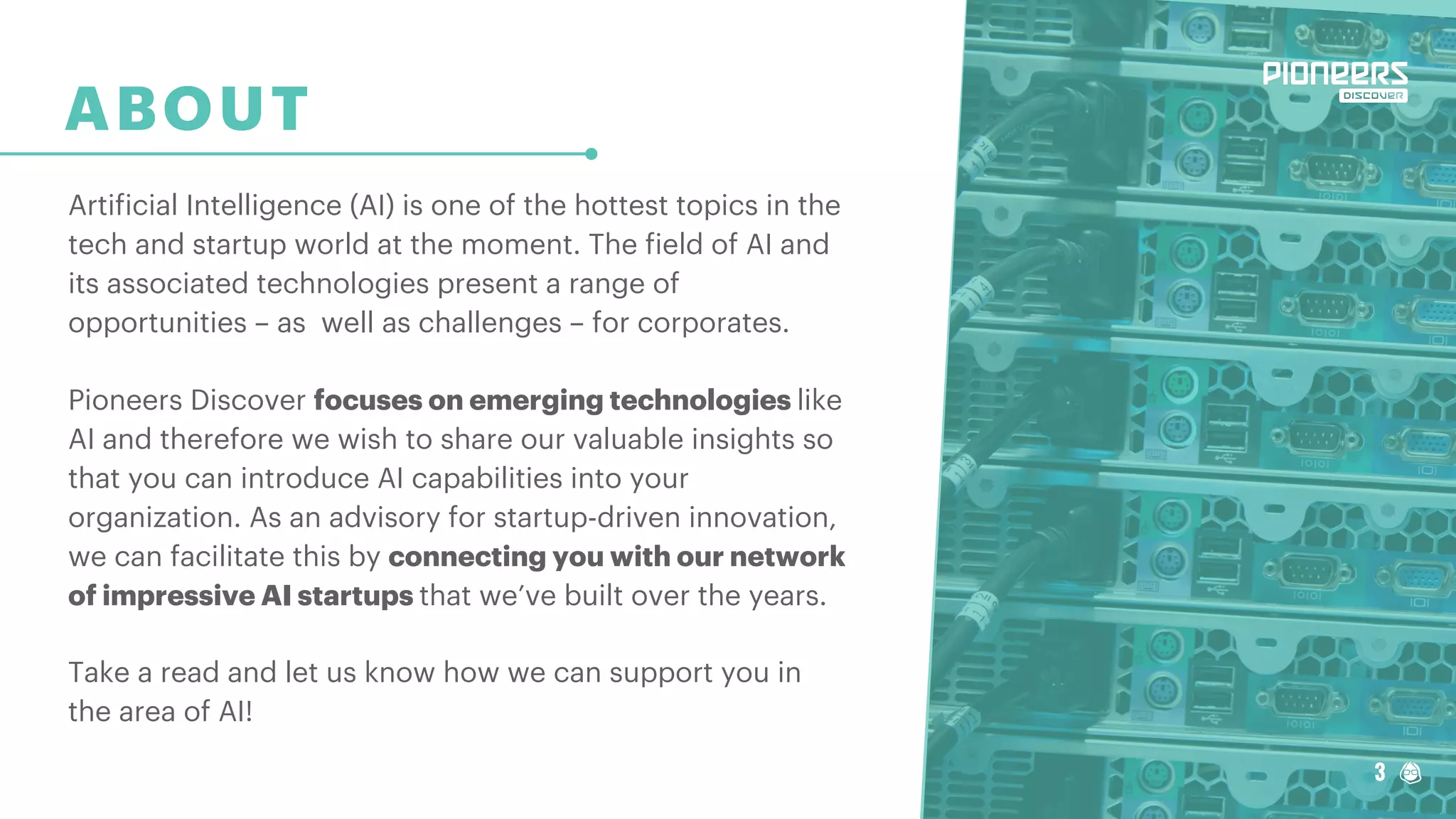 3
ABOUT
Artificial Intelligence (AI) is one of the hottest topics in the
tech and startup world at the moment. The field of AI and
its associated technologies present a range of
opportunities – as well as challenges – for corporates.
Pioneers Discover focuses on emerging technologies like
AI and therefore we wish to share our valuable insights so
that you can introduce AI capabilities into your
organization. As an advisory for startup-driven innovation,
we can facilitate this by connecting you with our network
of impressive AI startups that we’ve built over the years.
Take a read and let us know how we can support you in
the area of AI!
3
 