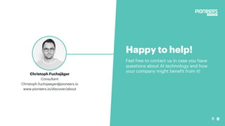 17
Happy to help!
Feel free to contact us in case you have
questions about AI technology and how
your company might benefit from it!
Christoph Fuchsjäger
Consultant
Christoph.fuchsjaeger@pioneers.io
www.pioneers.io/discover/about
 